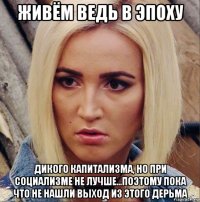 живём ведь в эпоху дикого капитализма, но при социализме не лучше...поэтому пока что не нашли выход из этого дерьма