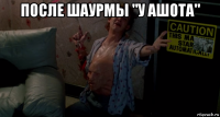 после шаурмы "у ашота" 