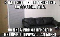 влад писюн свой расчехлил, подготовил руку. на диванчик он присел, и включил порнуху... (с.д.блин)