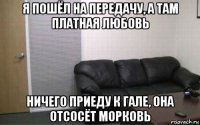 я пошёл на передачу, а там платная любовь ничего приеду к гале, она отсосёт морковь