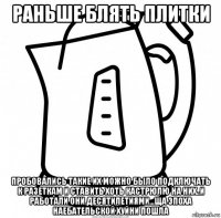 раньше блять плитки пробовались такие их можно было подключать к разеткам и ставить хоть кастрюлю на них..и работали они десятилетиями...ща эпоха наебательской хуйни пошла