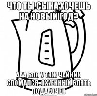 что ты сына хочешь на новый год? ааа бля у тяж чайник сломался..охуенный блять подарочек