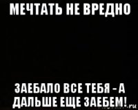 мечтать не вредно заебало все тебя - а дальше еще заебем!