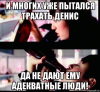 и многих уже пытался трахать денис да не дают ему адекватные люди!