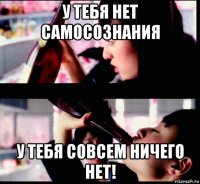 у тебя нет самосознания у тебя совсем ничего нет!
