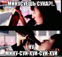 минусуешь сука?!.. ну мину-суй-хуй-суй-хуй