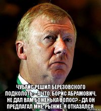  чубайс решил березовского подколоть: - а что, борис абрамович, не дал вам боженька волос? - да он предлагал мне. рыжие. я отказался.