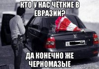 кто у нас чёткие в евразии? да конечно же черномазые