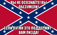 вы не осознаёте! вы обезумели! если путин это поддержит - вам пизда!