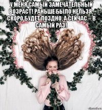 у меня самый замечательный возраст! раньше было нельзя, скоро будет поздно, а сейчас – в самый раз! 