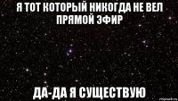 я тот который никогда не вел прямой эфир да-да я существую