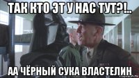так кто эт у нас тут?!.. аа чёрный сука властелин
