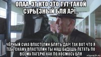 опаа..эт кто это тут такой сурьёзный бля а?!.. чёрный сука властелин блять да?! так вот что я тебе скажу властелин ты наш будешь летать по всему лагерю как по космосу бля