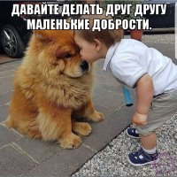 давайте делать друг другу маленькие добрости. 