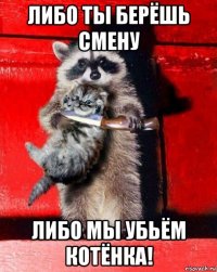 либо ты берёшь смену либо мы убьём котёнка!