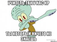 учитель:так у нас кр ты который ничего не знаешь