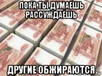 пока ты думаешь рассуждаешь другие обжираются