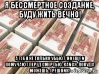 я бессмертное создание, буду жить вечно! а тебя не только убьют, но еще и помучают перед смертью. кайся, покуда можешь, грешник!