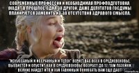 современные профессии и необходимая профподготовка уходят в прошлое, одна за другой. даже депутатов госдумы планируется заменить из-за отсутствия здравого смысла. "искуссаный и иссранный и телек" вернёт вас всех в средневековье, выебнется и опустит как в средневековье возраст до 12, там лазейки всякие найдёт итп и хуй гавниный понюхать вам ещё даст