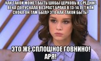 как такой может быть шобы церковь в средние века допускала возраст брака в 13-14 лет или скока он там был? это как такой быть? это же сплошное говнино! аря!