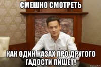 смешно смотреть как один казах про другого гадости пишет!