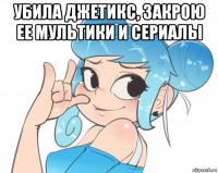 убила джетикс, закрою ее мультики и сериалы 