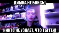 димка не боись! никто не узнает, что ты гей!