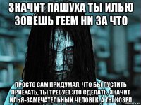 значит пашуха ты илью зовёшь геем ни за что просто сам придумал, что бы пустить приехать, ты требует это сделать, значит илья-замечательный человек, а ты козел
