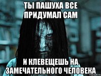 ты пашуха все придумал сам и клевещешь на замечательного человека