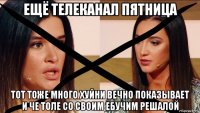 ещё телеканал пятница тот тоже много хуйни вечно показывает и че толе со своим ебучим решалой