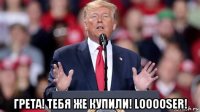  грета! тебя же купили! looooser!