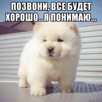 позвони, все будет хорошо...я понимаю... 