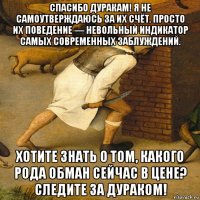 спасибо дуракам! я не самоутверждаюсь за их счёт. просто их поведение — невольный индикатор самых современных заблуждений. хотите знать о том, какого рода обман сейчас в цене? следите за дураком!