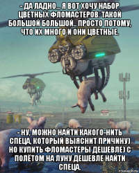 - да ладно... я вот хочу набор цветных фломастеров. такой большой большой.. просто потому, что их много и они цветные. - ну, можно найти какого-нить спеца, который выяснит причину) но купить фломастеры дешевле) с полётом на луну дешевле найти спеца.