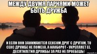 между двумя парнями может быть дружба и если они занимаются сексом друг с другом, то секс дружбе не помеха, а наоборот - укрепляет ее. десятилетия дружбы за раз не проебешь!