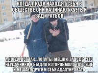 когда люди находят себя в обществе они начинают хуеть и задираться а когда вот так...лопаты, мешки, заводы это неудачники и быдло которое мало того ещё и мешает другим себя адаптировать
