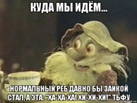 куда мы идём... нормальный реб давно бы заикой стал, а эта: "ха-ха-ха! хи-хи-хи!" тьфу