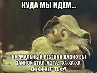 куда мы идём... нормальный ребёнок давно бы заикой стал, а эта: "ха-ха-ха! хи-хи-хи!" тьфу