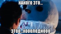 какого это... этоо...хооолоднооо