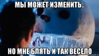 мы может изменить.. но мне блять и так весело