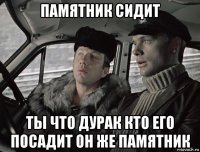 памятник сидит ты что дурак кто его посадит он же памятник