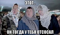 этот.. он тогда у тебя отсосал