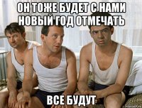 он тоже будет с нами новый год отмечать все будут