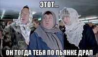 этот... он тогда тебя по пьянке драл