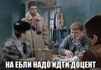  на ебли надо идти доцент