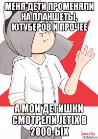 меня дети променяли на планшеты, ютуберов и прочее а мои детишки смотрели jetix в 2000-ых