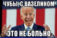 чубы, с вазелином это не больно
