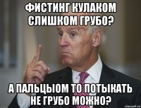 фистинг кулаком слишком грубо? а пальцыом то потыкать не грубо можно?