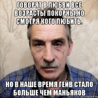 говорят в любви все возрасты покорны,но смотря кого любить. но в наше время гейв стало больше чем маньяков