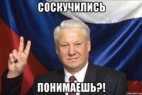 соскучились понимаешь?!